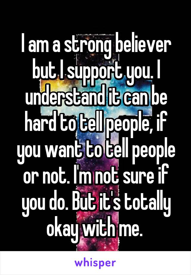 I am a strong believer but I support you. I understand it can be hard to tell people, if you want to tell people or not. I'm not sure if you do. But it's totally okay with me. 