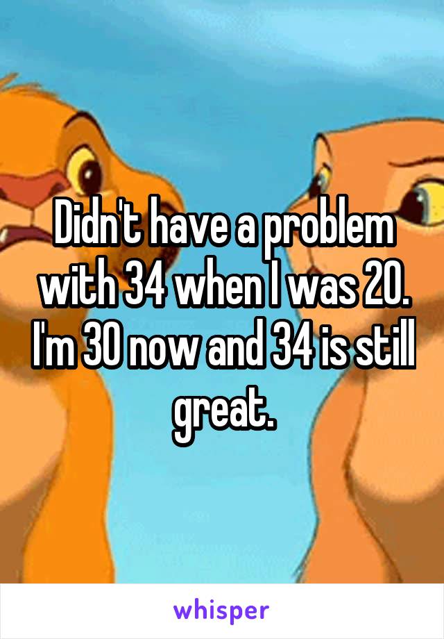 Didn't have a problem with 34 when I was 20. I'm 30 now and 34 is still great.