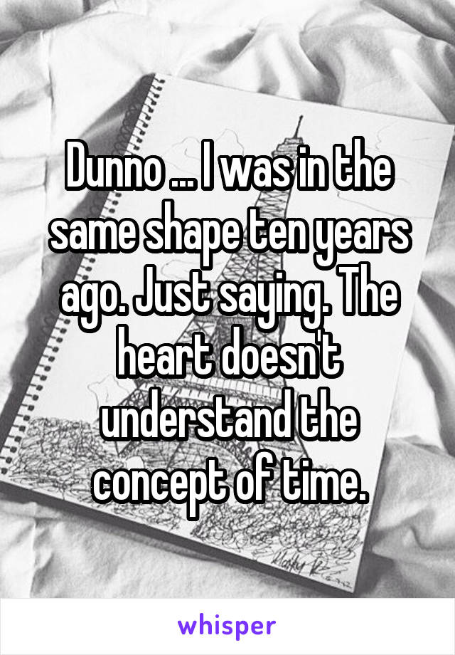 Dunno ... I was in the same shape ten years ago. Just saying. The heart doesn't understand the concept of time.