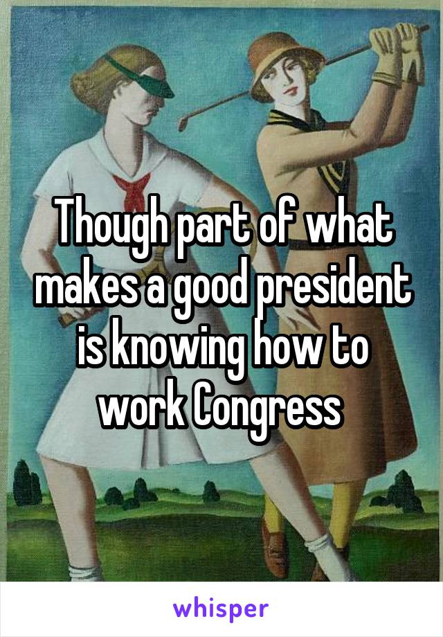 Though part of what makes a good president is knowing how to work Congress 