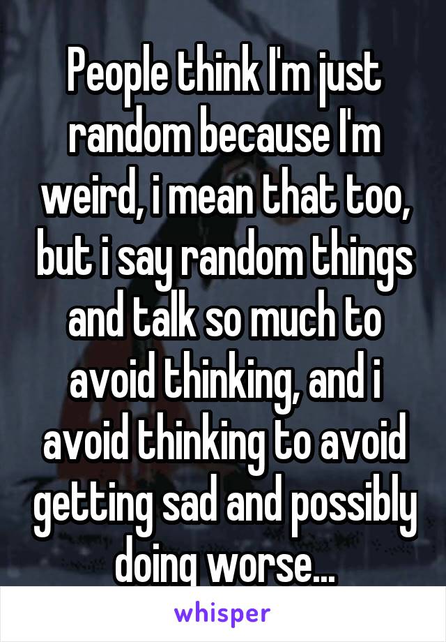 People think I'm just random because I'm weird, i mean that too, but i say random things and talk so much to avoid thinking, and i avoid thinking to avoid getting sad and possibly doing worse...