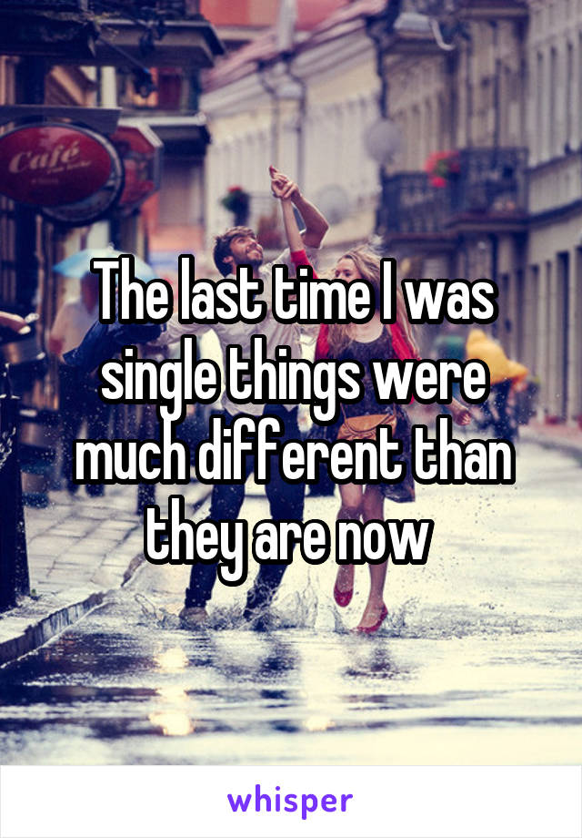 The last time I was single things were much different than they are now 