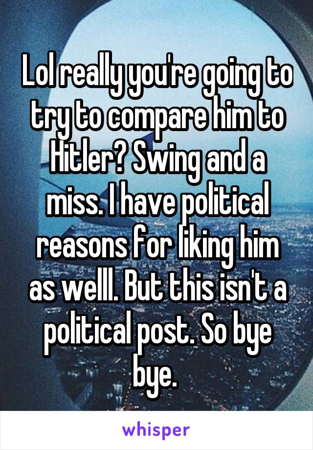 Lol really you're going to try to compare him to Hitler? Swing and a miss. I have political reasons for liking him as welll. But this isn't a political post. So bye bye. 