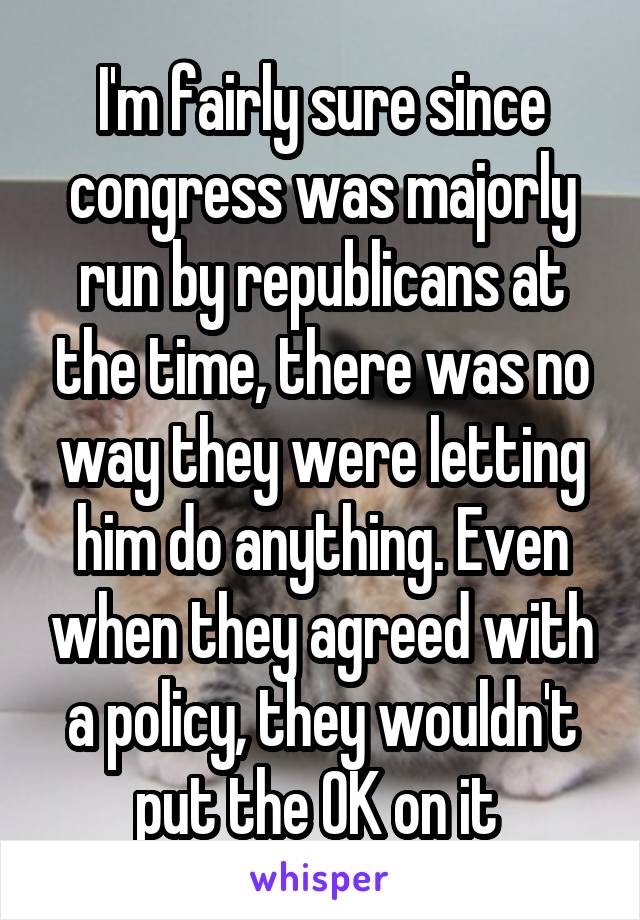 I'm fairly sure since congress was majorly run by republicans at the time, there was no way they were letting him do anything. Even when they agreed with a policy, they wouldn't put the OK on it 