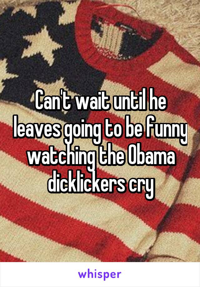 Can't wait until he leaves going to be funny watching the Obama dicklickers cry