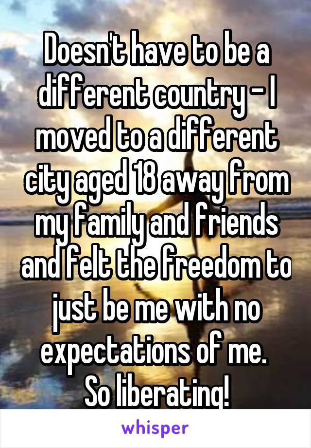 Doesn't have to be a different country - I moved to a different city aged 18 away from my family and friends and felt the freedom to just be me with no expectations of me. 
So liberating!