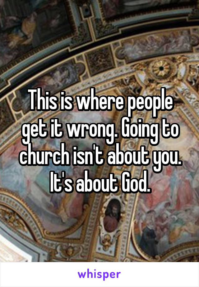 This is where people get it wrong. Going to church isn't about you. It's about God.