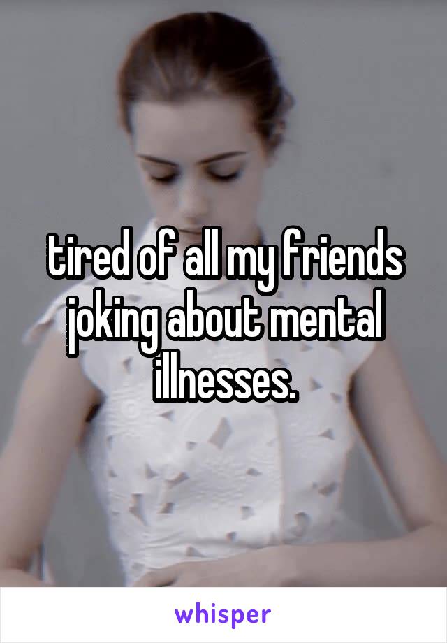 tired of all my friends joking about mental illnesses.