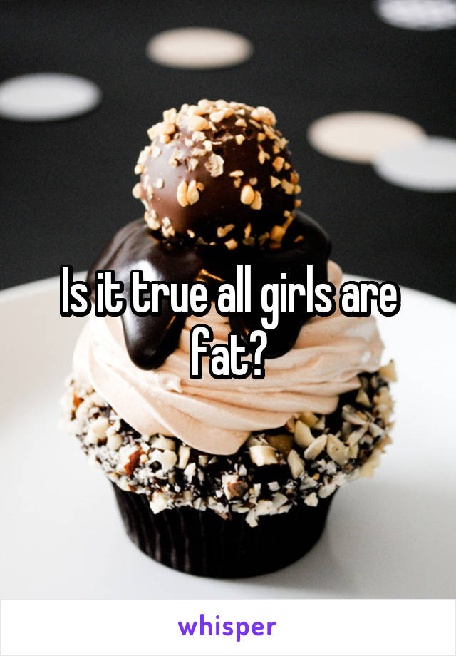 Is it true all girls are fat?