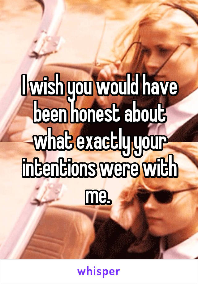 I wish you would have been honest about what exactly your intentions were with me. 