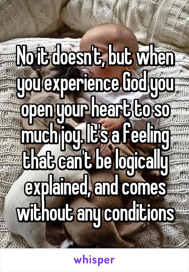 No it doesn't, but when you experience God you open your heart to so much joy. It's a feeling that can't be logically explained, and comes without any conditions