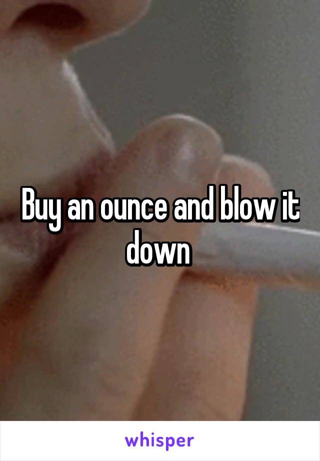 Buy an ounce and blow it down 