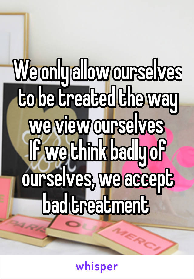 We only allow ourselves to be treated the way we view ourselves 
If we think badly of ourselves, we accept bad treatment 