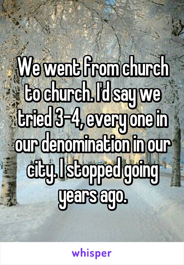 We went from church to church. I'd say we tried 3-4, every one in our denomination in our city. I stopped going years ago.