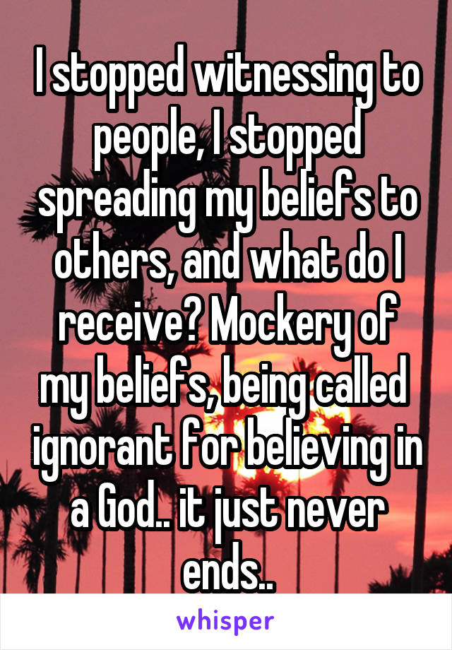 I stopped witnessing to people, I stopped spreading my beliefs to others, and what do I receive? Mockery of my beliefs, being called  ignorant for believing in a God.. it just never ends..