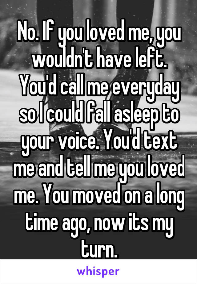 No. If you loved me, you wouldn't have left. You'd call me everyday so I could fall asleep to your voice. You'd text me and tell me you loved me. You moved on a long time ago, now its my turn.