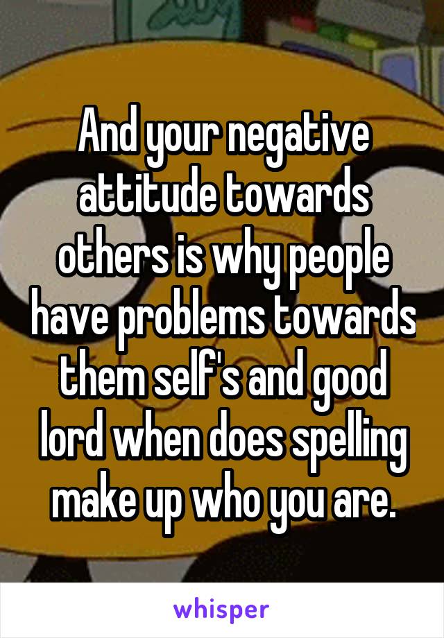 And your negative attitude towards others is why people have problems towards them self's and good lord when does spelling make up who you are.