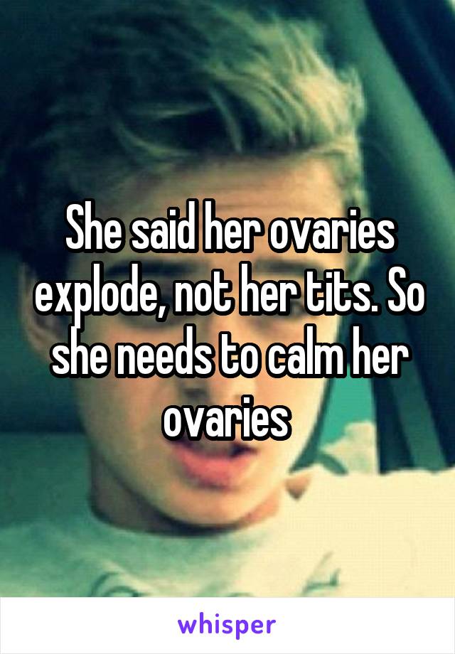 She said her ovaries explode, not her tits. So she needs to calm her ovaries 