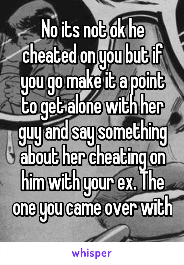 No its not ok he cheated on you but if you go make it a point to get alone with her guy and say something about her cheating on him with your ex. The one you came over with 