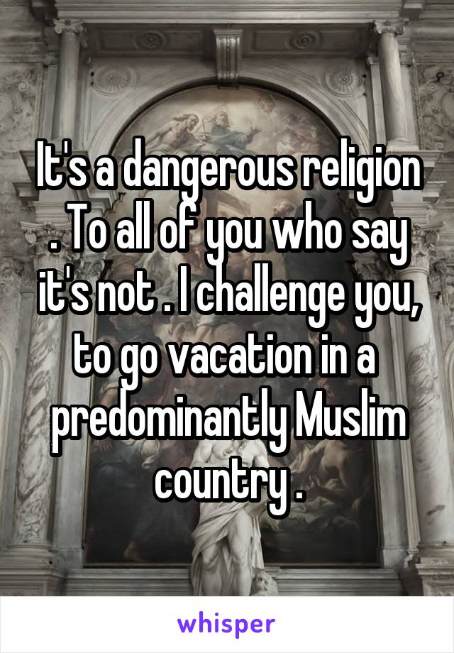 It's a dangerous religion . To all of you who say it's not . I challenge you, to go vacation in a  predominantly Muslim country .