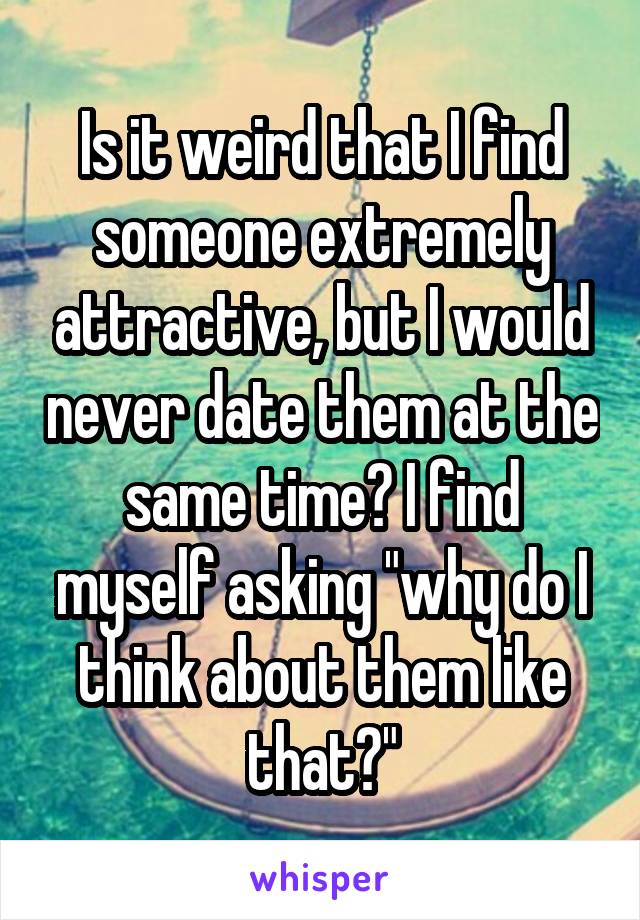 Is it weird that I find someone extremely attractive, but I would never date them at the same time? I find myself asking "why do I think about them like that?"