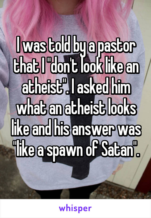 I was told by a pastor that I "don't look like an atheist". I asked him what an atheist looks like and his answer was "like a spawn of Satan".
