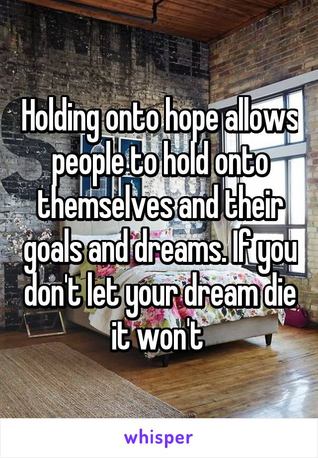 Holding onto hope allows people to hold onto themselves and their goals and dreams. If you don't let your dream die it won't 