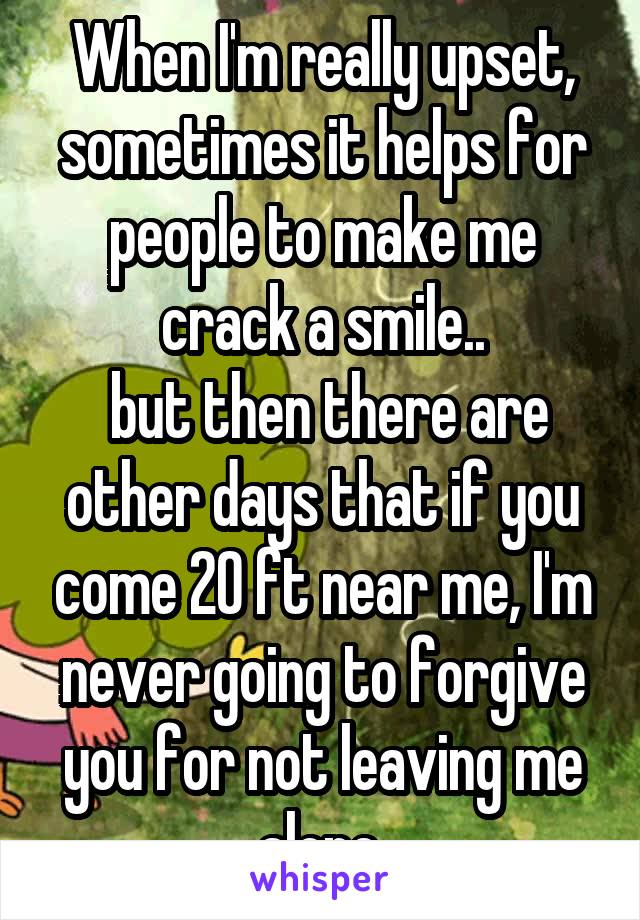 When I'm really upset, sometimes it helps for people to make me crack a smile..
 but then there are other days that if you come 20 ft near me, I'm never going to forgive you for not leaving me alone.