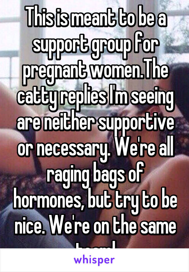 This is meant to be a support group for pregnant women.The catty replies I'm seeing are neither supportive or necessary. We're all raging bags of hormones, but try to be nice. We're on the same team!