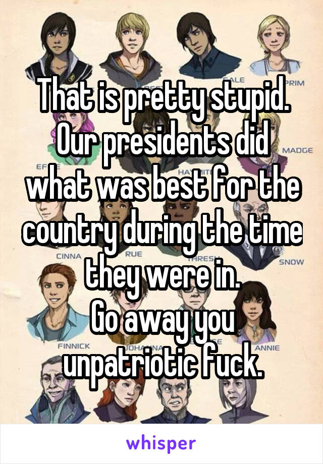 That is pretty stupid. Our presidents did what was best for the country during the time they were in.
Go away you unpatriotic fuck.