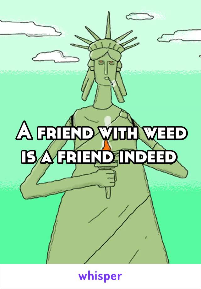 A friend with weed is a friend indeed 