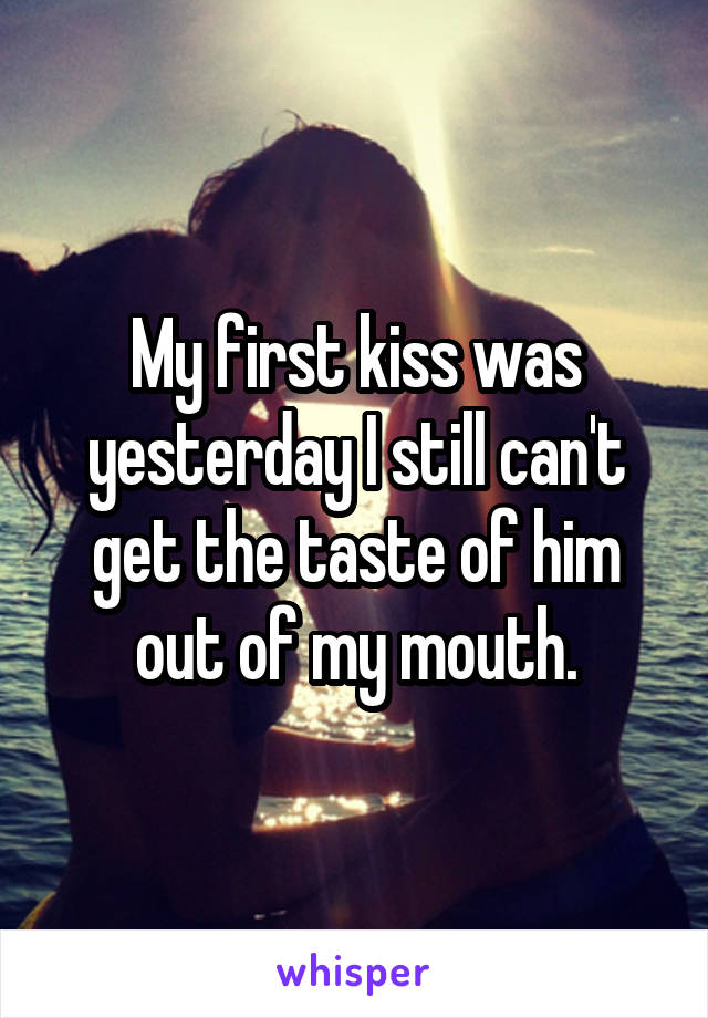 My first kiss was yesterday I still can't get the taste of him out of my mouth.