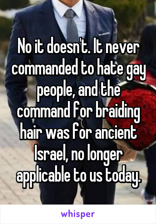 No it doesn't. It never commanded to hate gay people, and the command for braiding hair was for ancient Israel, no longer applicable to us today.