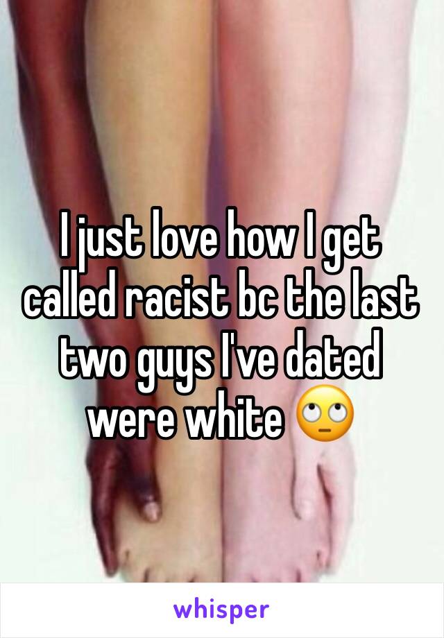 I just love how I get called racist bc the last two guys I've dated were white 🙄