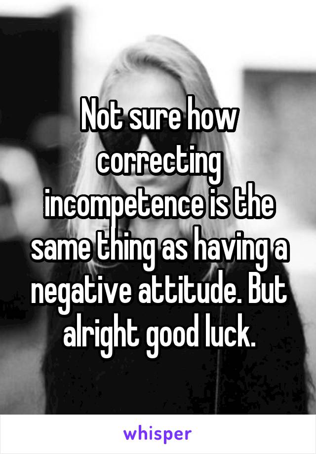 Not sure how correcting incompetence is the same thing as having a negative attitude. But alright good luck.