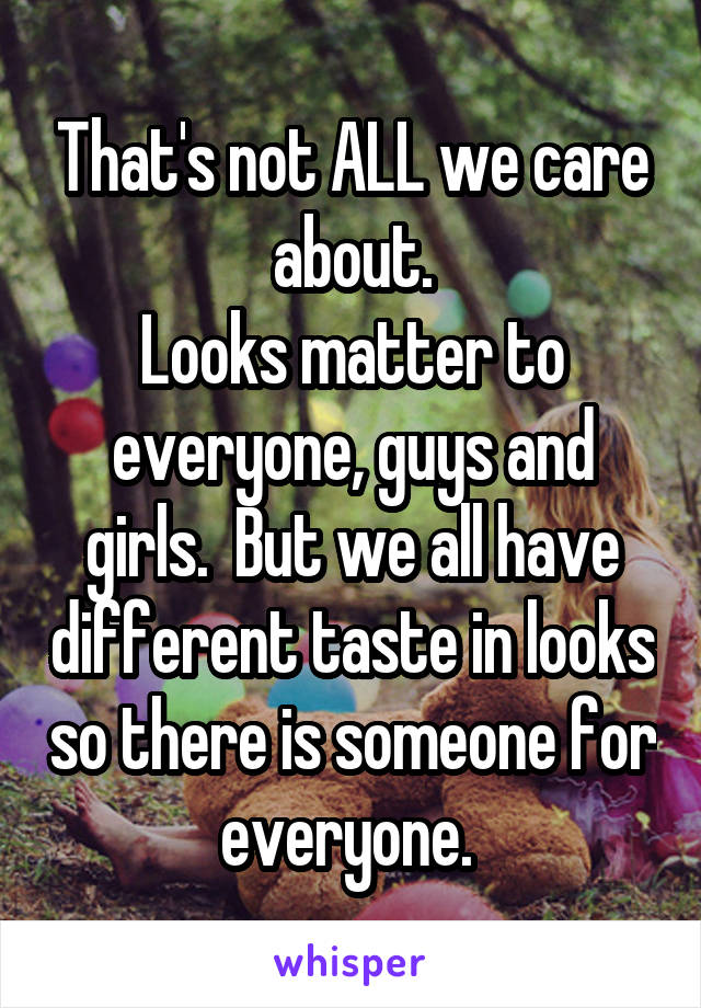 That's not ALL we care about.
Looks matter to everyone, guys and girls.  But we all have different taste in looks so there is someone for everyone. 