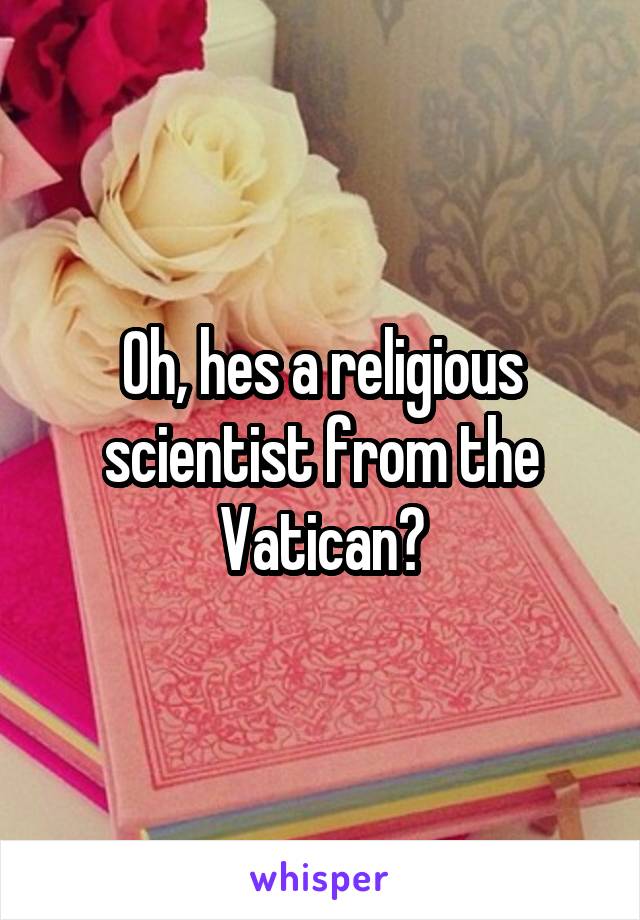 Oh, hes a religious scientist from the Vatican?