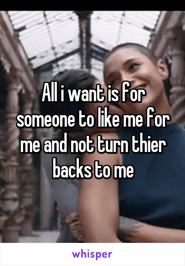 All i want is for someone to like me for me and not turn thier backs to me