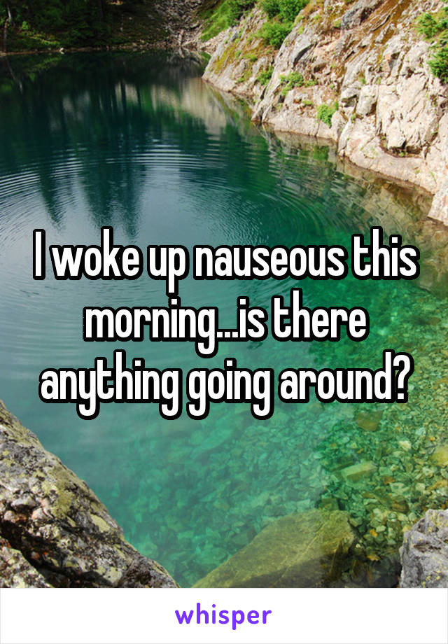 I woke up nauseous this morning...is there anything going around?