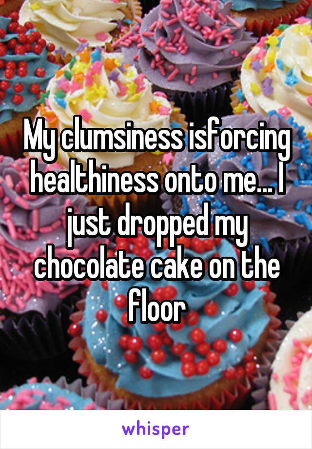 My clumsiness isforcing healthiness onto me... I just dropped my chocolate cake on the floor