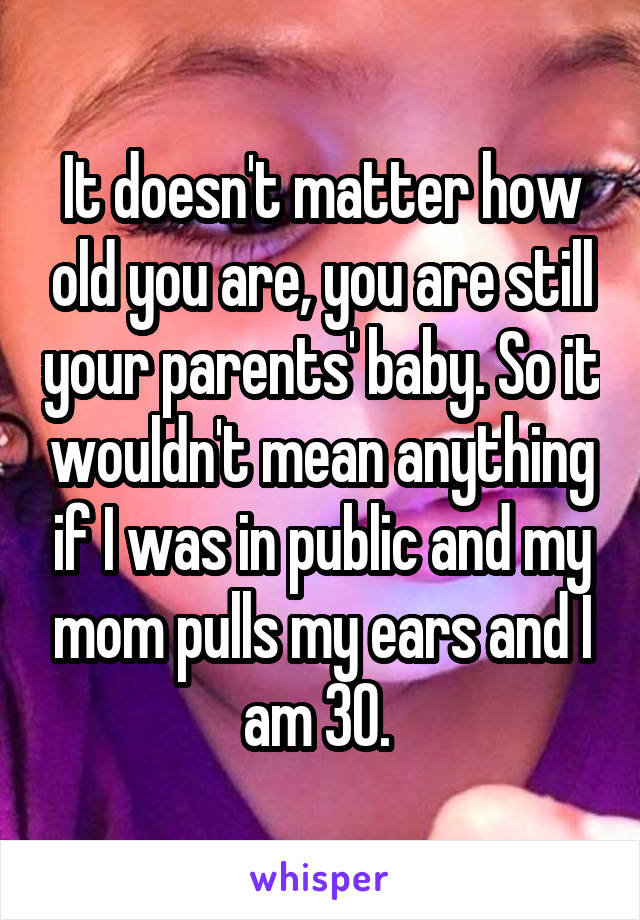 It doesn't matter how old you are, you are still your parents' baby. So it wouldn't mean anything if I was in public and my mom pulls my ears and I am 30. 