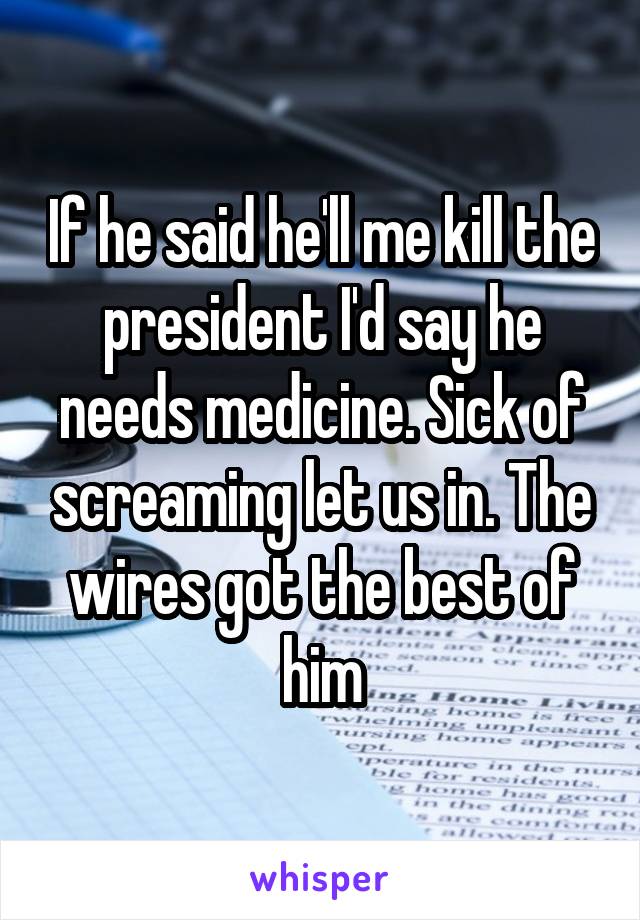 If he said he'll me kill the president I'd say he needs medicine. Sick of screaming let us in. The wires got the best of him