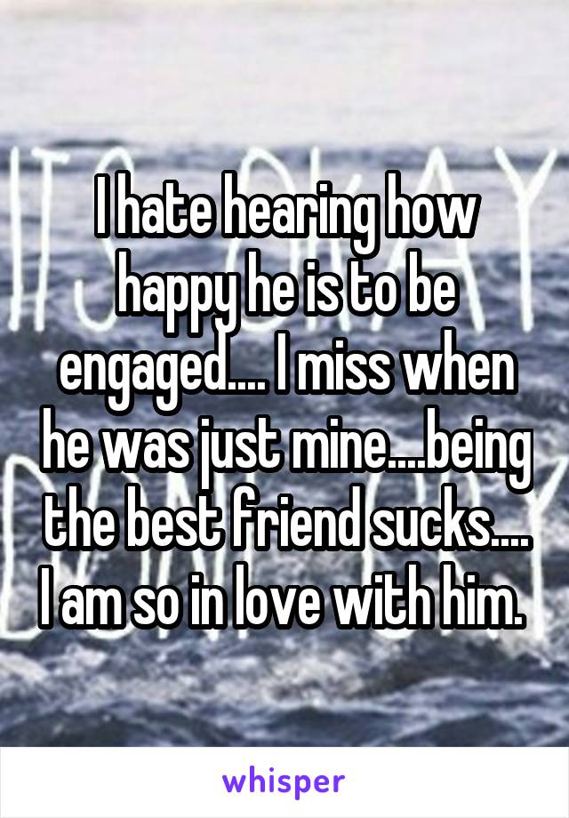 I hate hearing how happy he is to be engaged.... I miss when he was just mine....being the best friend sucks.... I am so in love with him. 