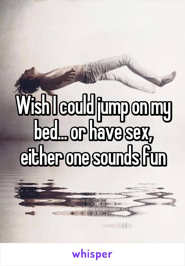 Wish I could jump on my bed... or have sex, either one sounds fun