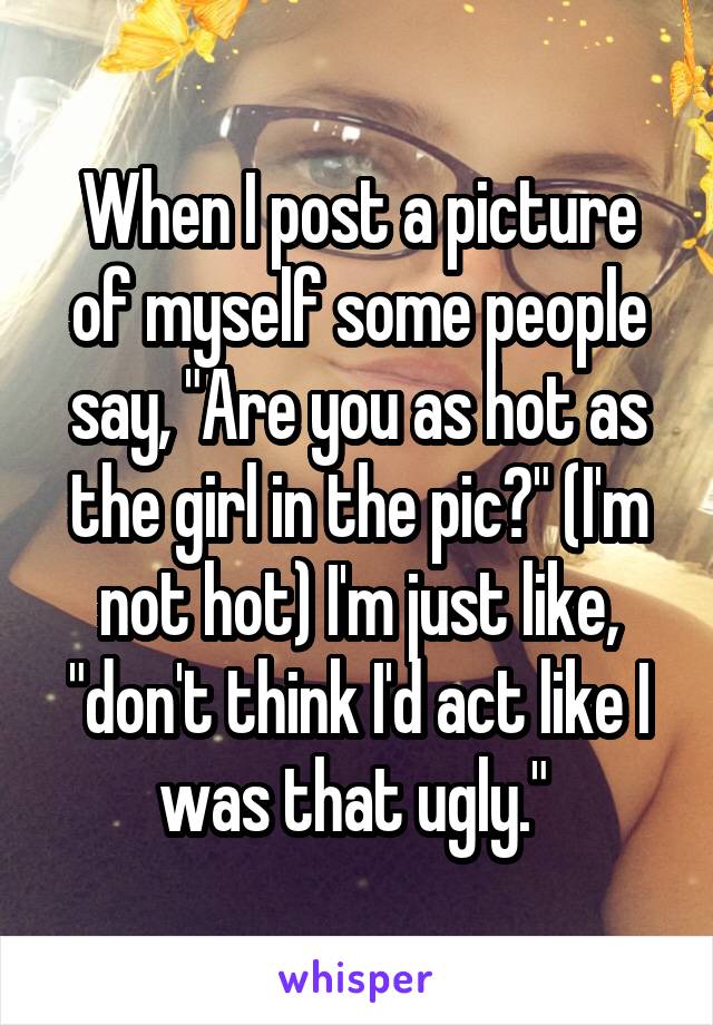 When I post a picture of myself some people say, "Are you as hot as the girl in the pic?" (I'm not hot) I'm just like, "don't think I'd act like I was that ugly." 