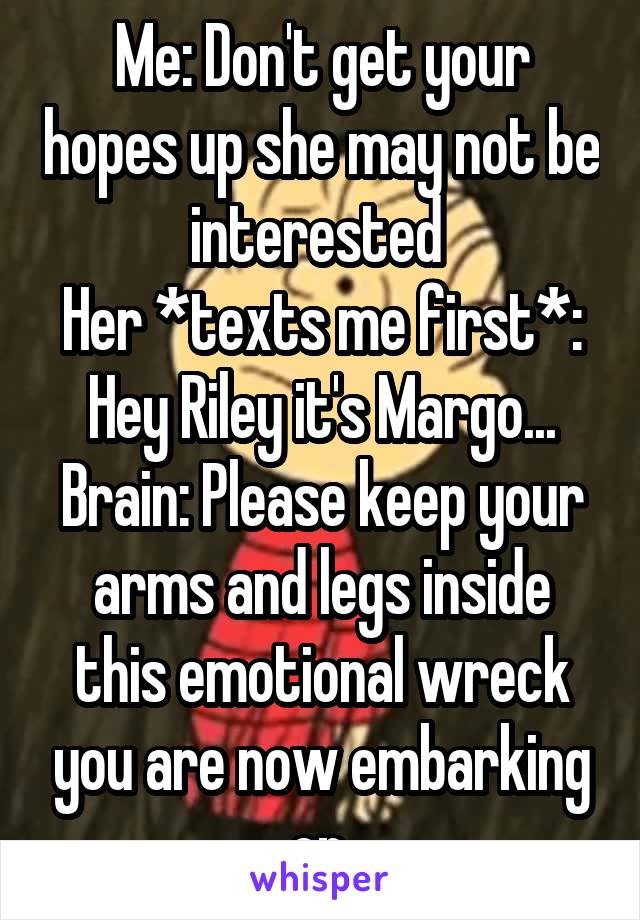 Me: Don't get your hopes up she may not be interested 
Her *texts me first*: Hey Riley it's Margo...
Brain: Please keep your arms and legs inside this emotional wreck you are now embarking on.