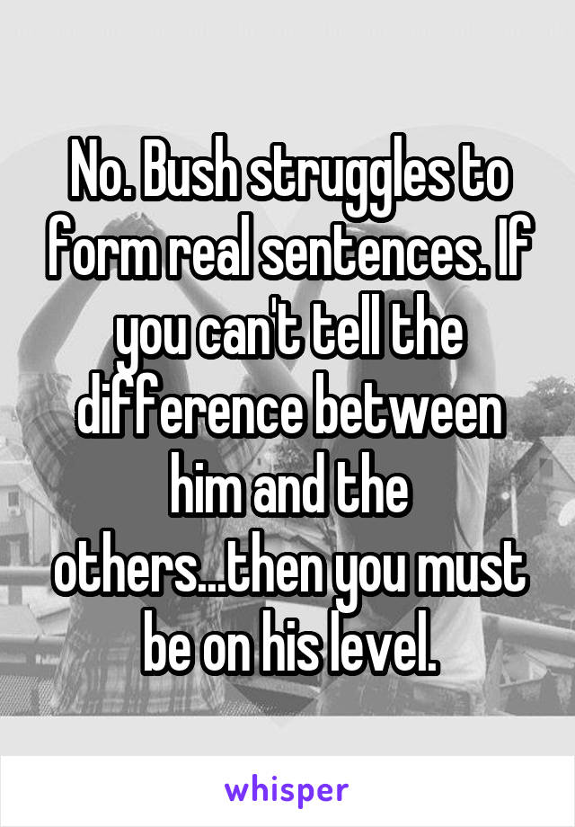 No. Bush struggles to form real sentences. If you can't tell the difference between him and the others...then you must be on his level.