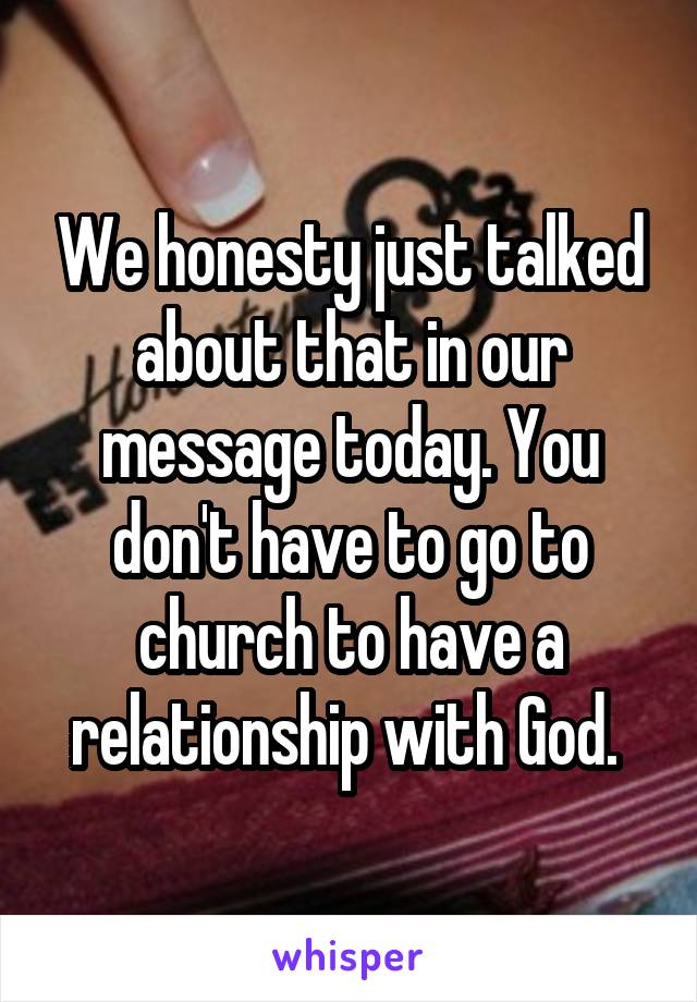 We honesty just talked about that in our message today. You don't have to go to church to have a relationship with God. 