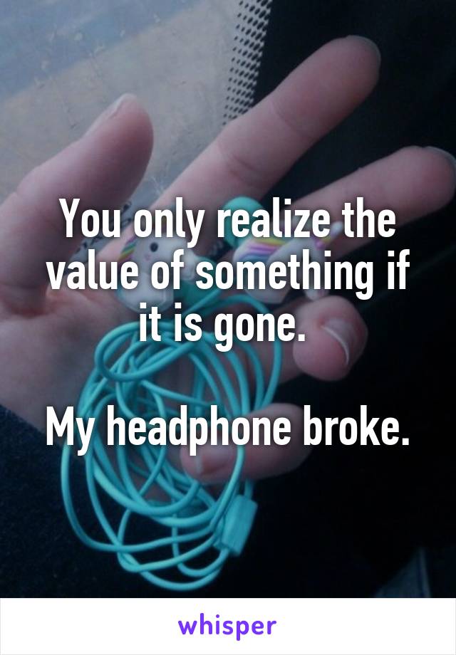 You only realize the value of something if it is gone. 

My headphone broke.