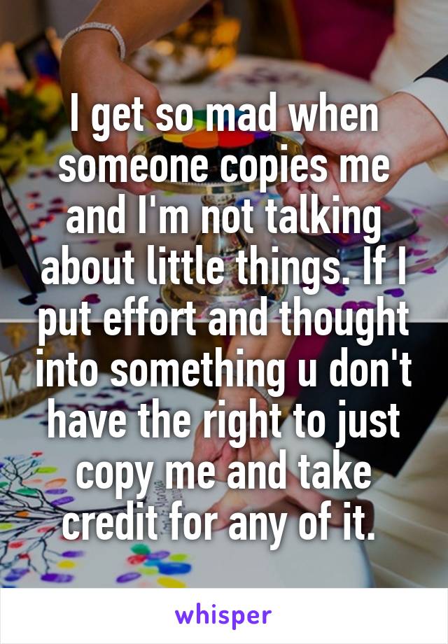 I get so mad when someone copies me and I'm not talking about little things. If I put effort and thought into something u don't have the right to just copy me and take credit for any of it. 